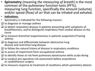 • Spirometry (meaning the measuring of breath) is the most 
common of the pulmonary function tests (PFTs), 
measuring lung function, specifically the amount (volume) 
and/or speed (flow) of air that can be inhaled and exhaled. 
• Indications: 
• Spirometry is indicated for the following reasons: 
 to diagnose or manage asthma 
 to detect respiratory disease in patients presenting with symptoms of 
breathlessness, and to distinguish respiratory from cardiac disease as the 
cause 
 to measure bronchial responsiveness in patients suspected of having 
asthma 
 to diagnose and differentiate between obstructive lung 
disease and restrictive lung disease 
 to follow the natural history of disease in respiratory conditions 
 to assess of impairment from occupational asthma 
 to identify those at risk from pulmonary barotrauma while scuba diving 
 to conduct pre-operative risk assessment before anaesthesia 
or cardiothoracic surgery 
 to measure response to treatment of conditions which spirometry detects 
 