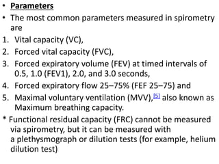 • Parameters 
• The most common parameters measured in spirometry 
are 
1. Vital capacity (VC), 
2. Forced vital capacity (FVC), 
3. Forced expiratory volume (FEV) at timed intervals of 
0.5, 1.0 (FEV1), 2.0, and 3.0 seconds, 
4. Forced expiratory flow 25–75% (FEF 25–75) and 
5. Maximal voluntary ventilation (MVV),[5] also known as 
Maximum breathing capacity. 
* Functional residual capacity (FRC) cannot be measured 
via spirometry, but it can be measured with 
a plethysmograph or dilution tests (for example, helium 
dilution test) 
 