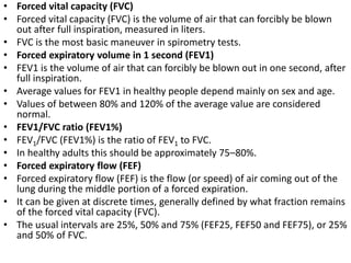 • Forced vital capacity (FVC) 
• Forced vital capacity (FVC) is the volume of air that can forcibly be blown 
out after full inspiration, measured in liters. 
• FVC is the most basic maneuver in spirometry tests. 
• Forced expiratory volume in 1 second (FEV1) 
• FEV1 is the volume of air that can forcibly be blown out in one second, after 
full inspiration. 
• Average values for FEV1 in healthy people depend mainly on sex and age. 
• Values of between 80% and 120% of the average value are considered 
normal. 
• FEV1/FVC ratio (FEV1%) 
• FEV1/FVC (FEV1%) is the ratio of FEV1 to FVC. 
• In healthy adults this should be approximately 75–80%. 
• Forced expiratory flow (FEF) 
• Forced expiratory flow (FEF) is the flow (or speed) of air coming out of the 
lung during the middle portion of a forced expiration. 
• It can be given at discrete times, generally defined by what fraction remains 
of the forced vital capacity (FVC). 
• The usual intervals are 25%, 50% and 75% (FEF25, FEF50 and FEF75), or 25% 
and 50% of FVC. 
 