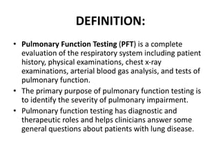DEFINITION: 
• Pulmonary Function Testing (PFT) is a complete 
evaluation of the respiratory system including patient 
history, physical examinations, chest x-ray 
examinations, arterial blood gas analysis, and tests of 
pulmonary function. 
• The primary purpose of pulmonary function testing is 
to identify the severity of pulmonary impairment. 
• Pulmonary function testing has diagnostic and 
therapeutic roles and helps clinicians answer some 
general questions about patients with lung disease. 
 