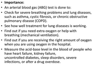 • Importance: 
• An arterial blood gas (ABG) test is done to: 
• Check for severe breathing problems and lung diseases, 
such as asthma, cystic fibrosis, or chronic obstructive 
pulmonary disease (COPD). 
• See how well treatment for lung diseases is working. 
• Find out if you need extra oxygen or help with 
breathing (mechanical ventilation). 
• Find out if you are receiving the right amount of oxygen 
when you are using oxygen in the hospital. 
• Measure the acid-base level in the blood of people who 
have heart failure, kidney failure, 
uncontrolled diabetes, sleep disorders, severe 
infections, or after a drug overdose. 
 