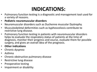 INDICATIONS: 
• Pulmonary function testing is a diagnostic and management tool used for 
a variety of reasons. 
• Pediatric neuromuscular disorders 
• Neuromuscular disorders such as Duchenne muscular Dystrophy. 
• Musculoskeletal deformities such as kyphoscoliosis contribute to 
restrictive lung disease. 
• Pulmonary function testing in patients with neuromuscular disorders 
helps to evaluate the respiratory status of patients at the time of 
diagnosis, monitor their progress and course, evaluate them for possible 
surgery, and gives an overall idea of the prognosis. 
• Other indications 
• Chronic dyspnea 
• Asthma 
• Chronic obstructive pulmonary disease 
• Restrictive lung disease 
• Preoperative testing 
• Impairment or disability 
 