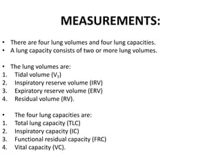 MEASUREMENTS: 
• There are four lung volumes and four lung capacities. 
• A lung capacity consists of two or more lung volumes. 
• The lung volumes are: 
1. Tidal volume (VT) 
2. Inspiratory reserve volume (IRV) 
3. Expiratory reserve volume (ERV) 
4. Residual volume (RV). 
• The four lung capacities are: 
1. Total lung capacity (TLC) 
2. Inspiratory capacity (IC) 
3. Functional residual capacity (FRC) 
4. Vital capacity (VC). 
 