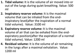 1. Tidal volume: It is the volume of air moved into or 
out of the lungs during quiet breathing. Value: 500 
ml 
2. Inspiratory reserve volume: It is the maximal 
volume that can be inhaled from the end-inspiratory 
level(after the inspiration of a normal 
tidal volume). Value: 3100 ml 
3. Expiratory reserve volume: It is the maximal 
volume of air that can be exhaled from the end-expiratory 
position(after the expiration of a normal 
tidal volume). Value: 1200 ml 
4. Residual volume: It is the volume of air remaining 
in the lungs after a maximal exhalation. Value: 
1200 ml 
 