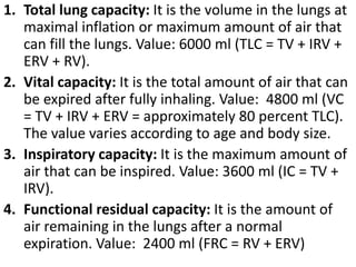 1. Total lung capacity: It is the volume in the lungs at 
maximal inflation or maximum amount of air that 
can fill the lungs. Value: 6000 ml (TLC = TV + IRV + 
ERV + RV). 
2. Vital capacity: It is the total amount of air that can 
be expired after fully inhaling. Value: 4800 ml (VC 
= TV + IRV + ERV = approximately 80 percent TLC). 
The value varies according to age and body size. 
3. Inspiratory capacity: It is the maximum amount of 
air that can be inspired. Value: 3600 ml (IC = TV + 
IRV). 
4. Functional residual capacity: It is the amount of 
air remaining in the lungs after a normal 
expiration. Value: 2400 ml (FRC = RV + ERV) 
 