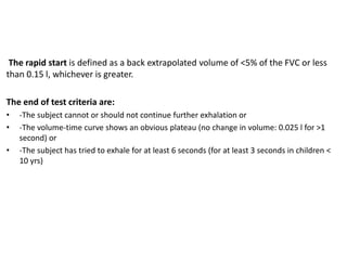 The rapid start is defined as a back extrapolated volume of <5% of the FVC or less 
than 0.15 l, whichever is greater. 
The end of test criteria are: 
• -The subject cannot or should not continue further exhalation or 
• -The volume-time curve shows an obvious plateau (no change in volume: 0.025 l for >1 
second) or 
• -The subject has tried to exhale for at least 6 seconds (for at least 3 seconds in children < 
10 yrs) 
 