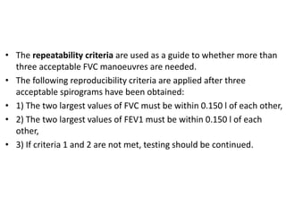 • The repeatability criteria are used as a guide to whether more than 
three acceptable FVC manoeuvres are needed. 
• The following reproducibility criteria are applied after three 
acceptable spirograms have been obtained: 
• 1) The two largest values of FVC must be within 0.150 l of each other, 
• 2) The two largest values of FEV1 must be within 0.150 l of each 
other, 
• 3) If criteria 1 and 2 are not met, testing should be continued. 
 