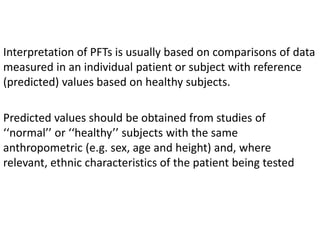 Interpretation of PFTs is usually based on comparisons of data 
measured in an individual patient or subject with reference 
(predicted) values based on healthy subjects. 
Predicted values should be obtained from studies of 
‘‘normal’’ or ‘‘healthy’’ subjects with the same 
anthropometric (e.g. sex, age and height) and, where 
relevant, ethnic characteristics of the patient being tested 
 