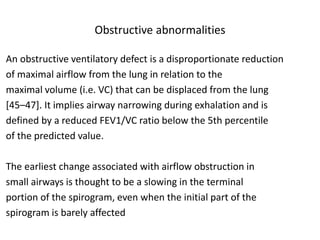 Obstructive abnormalities 
An obstructive ventilatory defect is a disproportionate reduction 
of maximal airflow from the lung in relation to the 
maximal volume (i.e. VC) that can be displaced from the lung 
[45–47]. It implies airway narrowing during exhalation and is 
defined by a reduced FEV1/VC ratio below the 5th percentile 
of the predicted value. 
The earliest change associated with airflow obstruction in 
small airways is thought to be a slowing in the terminal 
portion of the spirogram, even when the initial part of the 
spirogram is barely affected 
 