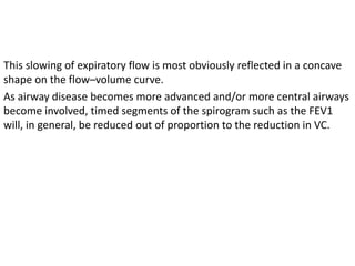 This slowing of expiratory flow is most obviously reflected in a concave 
shape on the flow–volume curve. 
As airway disease becomes more advanced and/or more central airways 
become involved, timed segments of the spirogram such as the FEV1 
will, in general, be reduced out of proportion to the reduction in VC. 
 