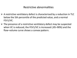 Restrictive abnormalities 
 A restrictive ventilatory defect is characterised by a reduction in TLC 
below the 5th percentile of the predicted value, and a normal 
FEV1/VC. 
 The presence of a restrictive ventilatory defect may be suspected 
when VC is reduced, the FEV1/VC is increased (.85–90%) and the 
flow–volume curve shows a convex pattern. 
 