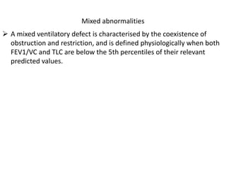 Mixed abnormalities 
 A mixed ventilatory defect is characterised by the coexistence of 
obstruction and restriction, and is defined physiologically when both 
FEV1/VC and TLC are below the 5th percentiles of their relevant 
predicted values. 
 