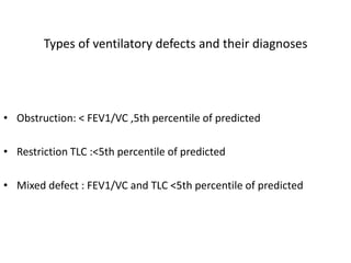 Types of ventilatory defects and their diagnoses 
• Obstruction: < FEV1/VC ,5th percentile of predicted 
• Restriction TLC :<5th percentile of predicted 
• Mixed defect : FEV1/VC and TLC <5th percentile of predicted 
 