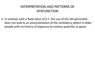 INTERPRETATION AND PATTERNS OF 
DYSFUNCTION 
 In contrast with a fixed value of 0.7, the use of the 5th percentile 
does not lead to an overestimation of the ventilatory defect in older 
people with no history of exposure to noxious particles or gases. 
 