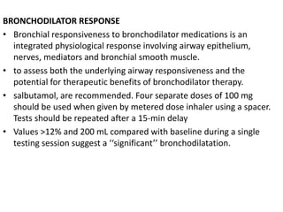 BRONCHODILATOR RESPONSE 
• Bronchial responsiveness to bronchodilator medications is an 
integrated physiological response involving airway epithelium, 
nerves, mediators and bronchial smooth muscle. 
• to assess both the underlying airway responsiveness and the 
potential for therapeutic benefits of bronchodilator therapy. 
• salbutamol, are recommended. Four separate doses of 100 mg 
should be used when given by metered dose inhaler using a spacer. 
Tests should be repeated after a 15-min delay 
• Values >12% and 200 mL compared with baseline during a single 
testing session suggest a ‘‘significant’’ bronchodilatation. 
 