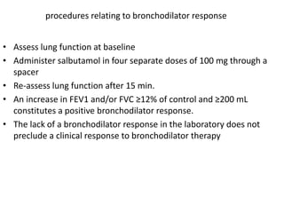 procedures relating to bronchodilator response 
• Assess lung function at baseline 
• Administer salbutamol in four separate doses of 100 mg through a 
spacer 
• Re-assess lung function after 15 min. 
• An increase in FEV1 and/or FVC ≥12% of control and ≥200 mL 
constitutes a positive bronchodilator response. 
• The lack of a bronchodilator response in the laboratory does not 
preclude a clinical response to bronchodilator therapy 
 