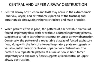 CENTRAL AND UPPER AIRWAY OBSTRUCTION 
• Central airway obstruction and UAO may occur in the extrathoracic 
(pharynx, larynx, and extrathoracic portion of the trachea) and 
intrathoracic airways (intrathoracic trachea and main bronchi). 
• When patient effort is good, the pattern of a repeatable plateau of 
forced inspiratory flow, with or without a forced expiratory plateau, 
suggests a variable extrathoracic central or upper airway obstruction. 
Conversely, the pattern of a repeatable plateau of forced expiratory 
flow, along with the lack of a forced inspiratory plateau suggests a 
variable, intrathoracic central or upper airway obstruction. The 
pattern of a repeatable plateau at a similar flow in both forced 
inspiratory and expiratory flows suggests a fixed central or upper 
airway obstruction. 
 