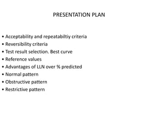 PRESENTATION PLAN 
• Acceptability and repeatabiltiy criteria 
• Reversibility criteria 
• Test result selection. Best curve 
• Reference values 
• Advantages of LLN over % predicted 
• Normal pattern 
• Obstructive pattern 
• Restrictive pattern 
 