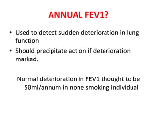 ANNUAL FEV1? 
• Used to detect sudden deterioration in lung 
function 
• Should precipitate action if deterioration 
marked. 
Normal deterioration in FEV1 thought to be 
50ml/annum in none smoking individual 
 
