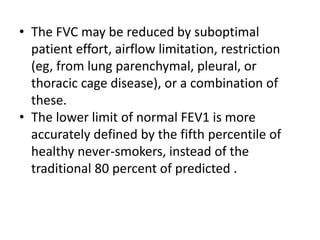 • The FVC may be reduced by suboptimal 
patient effort, airflow limitation, restriction 
(eg, from lung parenchymal, pleural, or 
thoracic cage disease), or a combination of 
these. 
• The lower limit of normal FEV1 is more 
accurately defined by the fifth percentile of 
healthy never-smokers, instead of the 
traditional 80 percent of predicted . 
 
