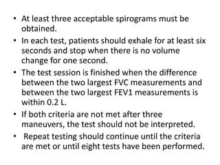• At least three acceptable spirograms must be 
obtained. 
• In each test, patients should exhale for at least six 
seconds and stop when there is no volume 
change for one second. 
• The test session is finished when the difference 
between the two largest FVC measurements and 
between the two largest FEV1 measurements is 
within 0.2 L. 
• If both criteria are not met after three 
maneuvers, the test should not be interpreted. 
• Repeat testing should continue until the criteria 
are met or until eight tests have been performed. 
 