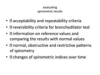 evaluating 
spirometric results 
• acceptability and repeatability criteria 
• reversibility criteria for bronchodilator test 
• information on reference values and 
comparing the results with normal values 
• normal, obstructive and restrictive patterns 
of spirometry 
• changes of spirometric indices over time 
 