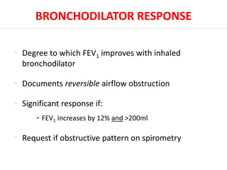BRONCHODILATOR RESPONSE 
 Degree to which FEV1 improves with inhaled 
bronchodilator 
 Documents reversible airflow obstruction 
 Significant response if: 
- FEV1 increases by 12% and >200ml 
 Request if obstructive pattern on spirometry 
 