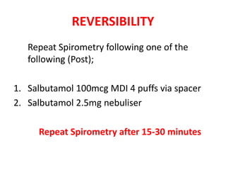 REVERSIBILITY 
Repeat Spirometry following one of the 
following (Post); 
1. Salbutamol 100mcg MDI 4 puffs via spacer 
2. Salbutamol 2.5mg nebuliser 
Repeat Spirometry after 15-30 minutes 
 