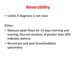 Reversibility 
• Useful if diagnosis is not clear 
Either; 
• Measure peak flows for 14 days morning and 
evening. Diurnal variation of greater than 20% 
indicates asthma 
• Record pre and post bronchodilator 
spirometry 
 