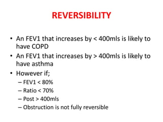 REVERSIBILITY 
• An FEV1 that increases by < 400mls is likely to 
have COPD 
• An FEV1 that increases by > 400mls is likely to 
have asthma 
• However if; 
– FEV1 < 80% 
– Ratio < 70% 
– Post > 400mls 
– Obstruction is not fully reversible 
 