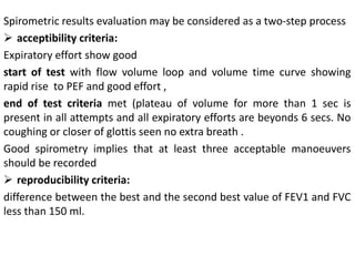 Spirometric results evaluation may be considered as a two-step process 
 acceptibility criteria: 
Expiratory effort show good 
start of test with flow volume loop and volume time curve showing 
rapid rise to PEF and good effort , 
end of test criteria met (plateau of volume for more than 1 sec is 
present in all attempts and all expiratory efforts are beyonds 6 secs. No 
coughing or closer of glottis seen no extra breath . 
Good spirometry implies that at least three acceptable manoeuvers 
should be recorded 
 reproducibility criteria: 
difference between the best and the second best value of FEV1 and FVC 
less than 150 ml. 
 
