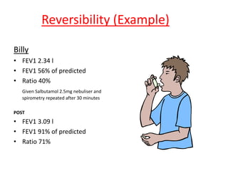 Reversibility (Example) 
Billy 
• FEV1 2.34 l 
• FEV1 56% of predicted 
• Ratio 40% 
Given Salbutamol 2.5mg nebuliser and 
spirometry repeated after 30 minutes 
POST 
• FEV1 3.09 l 
• FEV1 91% of predicted 
• Ratio 71% 
 