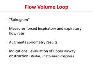 Flow Volume Loop 
 “Spirogram” 
 Measures forced inspiratory and expiratory 
flow rate 
 Augments spirometry results 
 Indications: evaluation of upper airway 
obstruction (stridor, unexplained dyspnea) 
 