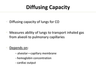 Diffusing Capacity 
 Diffusing capacity of lungs for CO 
 Measures ability of lungs to transport inhaled gas 
from alveoli to pulmonary capillaries 
 Depends on: 
- alveolar—capillary membrane 
- hemoglobin concentration 
- cardiac output 
 
