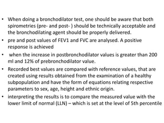 • When doing a bronchodilator test, one should be aware that both 
spirometries (pre- and post- ) should be technically acceptable and 
the bronchodilating agent should be properly delivered. 
• pre and post values of FEV1 and FVC are analysed. A positive 
response is achieved 
• when the increase in postbronchodilator values is greater than 200 
ml and 12% of prebronchodilator value. 
• Recorded best values are compared with reference values, that are 
created using results obtained from the examination of a healthy 
subpopulation and have the form of equations relating respective 
parameters to sex, age, height and ethnic origin. 
• interpreting the results is to compare the measured value with the 
lower limit of normal (LLN) – which is set at the level of 5th percentile 
 