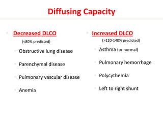 Diffusing Capacity 
 Decreased DLCO 
(<80% predicted) 
 Obstructive lung disease 
 Parenchymal disease 
 Pulmonary vascular disease 
 Anemia 
 Increased DLCO 
(>120-140% predicted) 
 Asthma (or normal) 
 Pulmonary hemorrhage 
 Polycythemia 
 Left to right shunt 
 