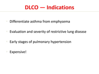 DLCO — Indications 
 Differentiate asthma from emphysema 
 Evaluation and severity of restrictive lung disease 
 Early stages of pulmonary hypertension 
 Expensive! 
