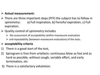 Actual measurement: 
 There are three important steps (FFF) the subject has to follow in 
spirometry: a) Full inspiration, b) Forceful expiration, c) Full 
expiration. 
 Quality control of spirometry includes 
 the assessment of acceptability (within-manoeuvre evaluation 
 and repeatability (between-manoeuvre evaluation) of the tests. 
 acceptability criteria 
1) There is a good start of the test, 
2) Spirogram is free from artefacts: continuous blow as fast and as 
hard as possible, without cough, variable effort, and early 
termination, etc 
3) There is a satisfactory exhalation. 
 