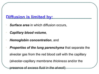 Diffusion is limited by:
• Surface area in which diffusion occurs,
• Capillary blood volume,
• Hemoglobin concentration, and
• Properties of the lung parenchyma that separate the
alveolar gas from the red blood cell with the capillary
(alveolar-capillary membrane thickness and/or the
presence of excess fluid in the alveoli)
 