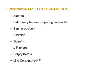 • Normal/raised TLCO + raised KCO
– Asthma
– Pulmonary haemorrhage e.g. vasculitis
– Supine position
– Exercise
– Obesity
– L-R shunt
– Polycythemia
– Mild Congestive HF
 