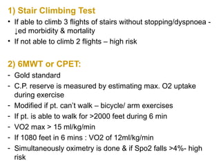 1) Stair Climbing Test
• If able to climb 3 flights of stairs without stopping/dyspnoea -
↓ed morbidity & mortality
• If not able to climb 2 flights – high risk
2) 6MWT or CPET:
- Gold standard
- C.P. reserve is measured by estimating max. O2 uptake
during exercise
- Modified if pt. can’t walk – bicycle/ arm exercises
- If pt. is able to walk for >2000 feet during 6 min
- VO2 max > 15 ml/kg/min
- If 1080 feet in 6 mins : VO2 of 12ml/kg/min
- Simultaneously oximetry is done & if Spo2 falls >4%- high
risk
 
