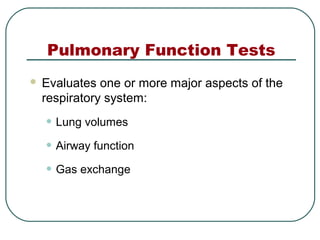 Pulmonary Function Tests
 Evaluates one or more major aspects of the
respiratory system:
• Lung volumes
• Airway function
• Gas exchange
 