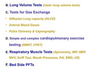 B. Lung Volume Tests (static lung volume tests)
C. Tests for Gas Exchange
• Diffusion Lung capacity (DLCO)
• Arterial Blood Gases
• Pulse Oximetry & Capnography
D. Simple and complex cardiopulmonary exercise
testing (6MWT, CPET)
E. Respiratory Muscle Tests (Spirometry, MIP, MEP,
MVV, Sniff Test, Mouth Pressures, Pdi, EMG, US)
F. Bed Side PFTs
 
