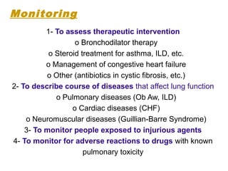 1- To assess therapeutic intervention
o Bronchodilator therapy
o Steroid treatment for asthma, ILD, etc.
o Management of congestive heart failure
o Other (antibiotics in cystic fibrosis, etc.)
2- To describe course of diseases that affect lung function
o Pulmonary diseases (Ob Aw, ILD)
o Cardiac diseases (CHF)
o Neuromuscular diseases (Guillian-Barre Syndrome)
3- To monitor people exposed to injurious agents
4- To monitor for adverse reactions to drugs with known
pulmonary toxicity
Monitoring
 