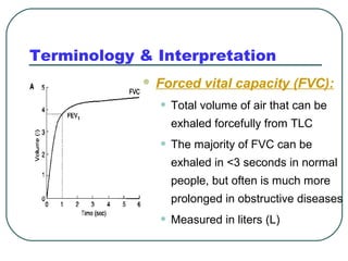 Terminology & Interpretation
 Forced vital capacity (FVC):
• Total volume of air that can be
exhaled forcefully from TLC
• The majority of FVC can be
exhaled in <3 seconds in normal
people, but often is much more
prolonged in obstructive diseases
• Measured in liters (L)
 