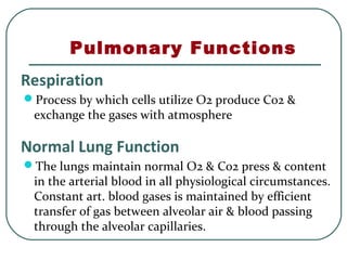 Pulmonary Functions
Respiration
Process by which cells utilize O2 produce Co2 &
exchange the gases with atmosphere
Normal Lung Function
The lungs maintain normal O2 & Co2 press & content
in the arterial blood in all physiological circumstances.
Constant art. blood gases is maintained by efficient
transfer of gas between alveolar air & blood passing
through the alveolar capillaries.
 