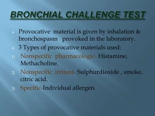  Provocative material is given by inhalation &
bronchospasm provoked in the laboratory.
 3 Types of provocative materials used:
1) Nonspecific pharmacologic- Histamine,
Methacholine.
2) Nonspecific irritant- Sulphurdioxide , smoke,
citric acid.
3) Specific-Individual allergen.
 