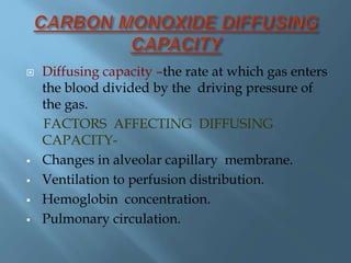  Diffusing capacity –the rate at which gas enters
the blood divided by the driving pressure of
the gas.
FACTORS AFFECTING DIFFUSING
CAPACITY-
 Changes in alveolar capillary membrane.
 Ventilation to perfusion distribution.
 Hemoglobin concentration.
 Pulmonary circulation.
 