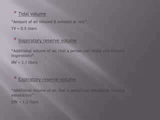 * Tidal volume
“Amount of air inhaled & exhaled at rest”.
TV = 0.5 liters
* Inspiratory reserve volume
“Additional volume of air
, that a person can inhale (via forceful
inspiration)”.
IRV = 3.1 liters
* Expiratory reserve volume
“Additional volume of air
, that a person can exhale(via forceful
exhalation)”
ERV = 1.2 liters
 