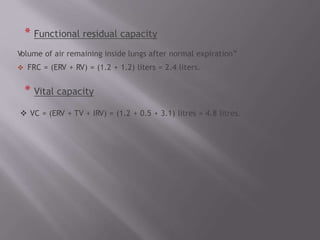 * Functional residual capacity
Volume of air remaining inside lungs after normal expiration”
 FRC = (ERV + RV) = (1.2 + 1.2) liters = 2.4 liters.
* Vital capacity
 VC = (ERV + TV + IRV) = (1.2 + 0.5 + 3.1) litres = 4.8 litres.
 